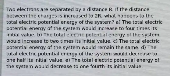 Two electrons are separated by a distance R. If the distance between the charges is increased to 2R, what happens to the total electric potential energy of the system? a) The total electric potential energy of the system would increase to four times its initial value. b) The total electric potential energy of the system would increase to two times its initial value. c) The total electric potential energy of the system would remain the same. d) The total electric potential energy of the system would decrease to one half its initial value. e) The total electric potential energy of the system would decrease to one fourth its initial value.