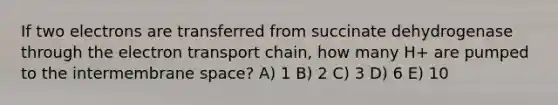 If two electrons are transferred from succinate dehydrogenase through the electron transport chain, how many H+ are pumped to the intermembrane space? A) 1 B) 2 C) 3 D) 6 E) 10