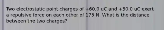 Two electrostatic point charges of +60.0 uC and +50.0 uC exert a repulsive force on each other of 175 N. What is the distance between the two charges?