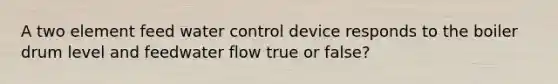 A two element feed water control device responds to the boiler drum level and feedwater flow true or false?