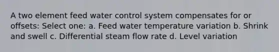 A two element feed water control system compensates for or offsets: Select one: a. Feed water temperature variation b. Shrink and swell c. Differential steam flow rate d. Level variation