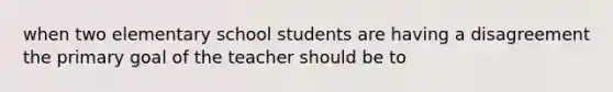 when two elementary school students are having a disagreement the primary goal of the teacher should be to