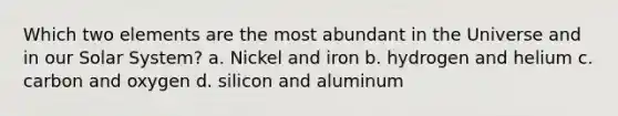 Which two elements are the most abundant in the Universe and in our Solar System? a. Nickel and iron b. hydrogen and helium c. carbon and oxygen d. silicon and aluminum