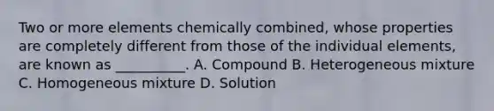 Two or more elements chemically combined, whose properties are completely different from those of the individual elements, are known as __________. A. Compound B. Heterogeneous mixture C. Homogeneous mixture D. Solution