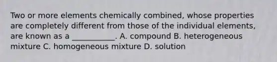 Two or more elements chemically combined, whose properties are completely different from those of the individual elements, are known as a ___________. A. compound B. heterogeneous mixture C. homogeneous mixture D. solution