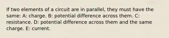 If two elements of a circuit are in parallel, they must have the same: A: charge. B: potential difference across them. C: resistance. D: potential difference across them and the same charge. E: current.