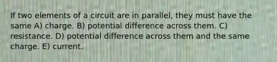 If two elements of a circuit are in parallel, they must have the same A) charge. B) potential difference across them. C) resistance. D) potential difference across them and the same charge. E) current.