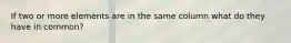 If two or more elements are in the same column what do they have in common?