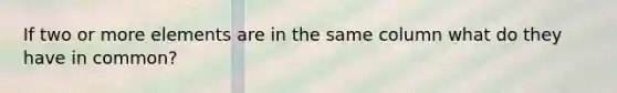 If two or more elements are in the same column what do they have in common?
