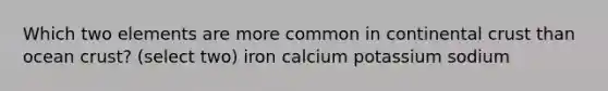 Which two elements are more common in continental crust than ocean crust? (select two) iron calcium potassium sodium