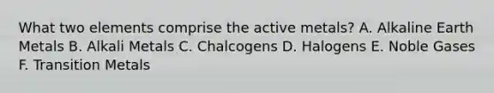 What two elements comprise the active metals? A. Alkaline Earth Metals B. Alkali Metals C. Chalcogens D. Halogens E. Noble Gases F. Transition Metals