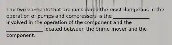 The two elements that are considered the most dangerous in the operation of pumps and compressors is the _______________ involved in the operation of the component and the _______________ located between the prime mover and the component.