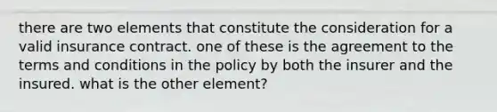 there are two elements that constitute the consideration for a valid insurance contract. one of these is the agreement to the terms and conditions in the policy by both the insurer and the insured. what is the other element?