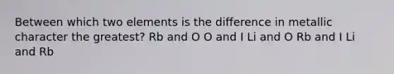 Between which two elements is the difference in metallic character the greatest? Rb and O O and I Li and O Rb and I Li and Rb