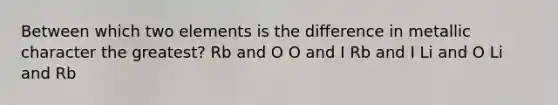 Between which two elements is the difference in metallic character the greatest? Rb and O O and I Rb and I Li and O Li and Rb