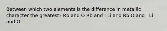 Between which two elements is the difference in metallic character the greatest? Rb and O Rb and I Li and Rb O and I Li and O