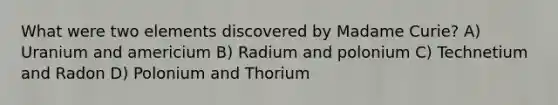 What were two elements discovered by Madame Curie? A) Uranium and americium B) Radium and polonium C) Technetium and Radon D) Polonium and Thorium