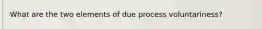 What are the two elements of due process voluntariness?