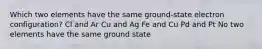 Which two elements have the same ground-state electron configuration? Cl and Ar Cu and Ag Fe and Cu Pd and Pt No two elements have the same ground state