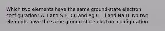 Which two elements have the same ground-state electron configuration? A. I and S B. Cu and Ag C. Li and Na D. No two elements have the same ground-state electron configuration