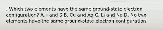 . Which two elements have the same ground-state electron configuration? A. I and S B. Cu and Ag C. Li and Na D. No two elements have the same ground-state electron configuration