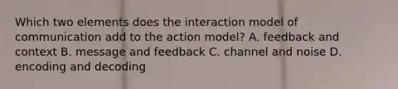 Which two elements does the interaction model of communication add to the action model? A. feedback and context B. message and feedback C. channel and noise D. encoding and decoding