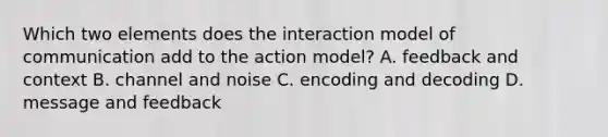 Which two elements does the interaction model of communication add to the action model? A. feedback and context B. channel and noise C. encoding and decoding D. message and feedback