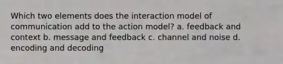 Which two elements does the interaction model of communication add to the action model? a. feedback and context b. message and feedback c. channel and noise d. encoding and decoding