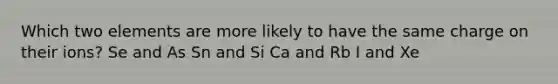 Which two elements are more likely to have the same charge on their ions? Se and As Sn and Si Ca and Rb I and Xe