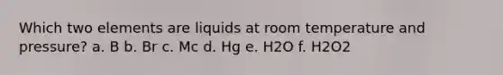 Which two elements are liquids at room temperature and pressure? a. B b. Br c. Mc d. Hg e. H2O f. H2O2