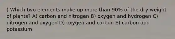 ) Which two elements make up more than 90% of the dry weight of plants? A) carbon and nitrogen B) oxygen and hydrogen C) nitrogen and oxygen D) oxygen and carbon E) carbon and potassium