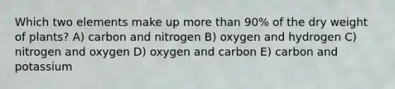 Which two elements make up <a href='https://www.questionai.com/knowledge/keWHlEPx42-more-than' class='anchor-knowledge'>more than</a> 90% of the dry weight of plants? A) carbon and nitrogen B) oxygen and hydrogen C) nitrogen and oxygen D) oxygen and carbon E) carbon and potassium