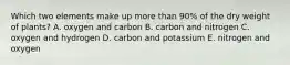 Which two elements make up more than 90% of the dry weight of plants? A. oxygen and carbon B. carbon and nitrogen C. oxygen and hydrogen D. carbon and potassium E. nitrogen and oxygen