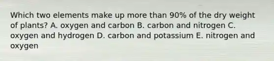 Which two elements make up <a href='https://www.questionai.com/knowledge/keWHlEPx42-more-than' class='anchor-knowledge'>more than</a> 90% of the dry weight of plants? A. oxygen and carbon B. carbon and nitrogen C. oxygen and hydrogen D. carbon and potassium E. nitrogen and oxygen