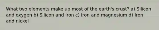 What two elements make up most of the earth's crust? a) Silicon and oxygen b) Silicon and iron c) Iron and magnesium d) Iron and nickel