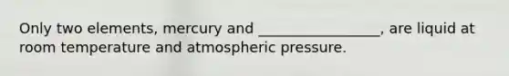 Only two elements, mercury and _________________, are liquid at room temperature and atmospheric pressure.