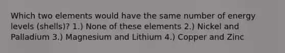 Which two elements would have the same number of energy levels (shells)? 1.) None of these elements 2.) Nickel and Palladium 3.) Magnesium and Lithium 4.) Copper and Zinc