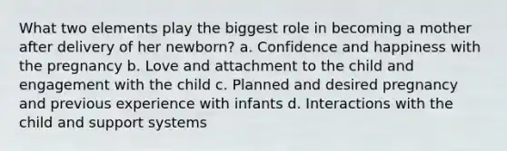 What two elements play the biggest role in becoming a mother after delivery of her newborn? a. Confidence and happiness with the pregnancy b. Love and attachment to the child and engagement with the child c. Planned and desired pregnancy and previous experience with infants d. Interactions with the child and support systems