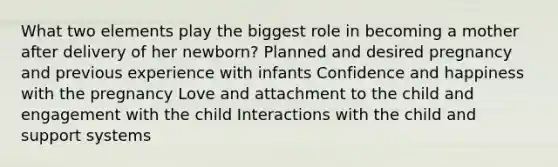 What two elements play the biggest role in becoming a mother after delivery of her newborn? Planned and desired pregnancy and previous experience with infants Confidence and happiness with the pregnancy Love and attachment to the child and engagement with the child Interactions with the child and support systems