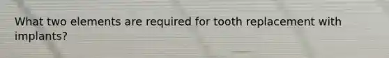 What two elements are required for tooth replacement with implants?