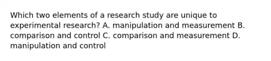 Which two elements of a research study are unique to experimental research? A. manipulation and measurement B. comparison and control C. comparison and measurement D. manipulation and control