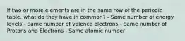 If two or more elements are in the same row of the periodic table, what do they have in common? - Same number of energy levels - Same number of valence electrons - Same number of Protons and Electrons - Same atomic number