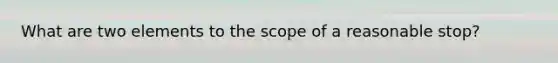 What are two elements to the scope of a reasonable stop?