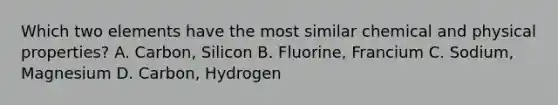 Which two elements have the most similar chemical and physical properties? A. Carbon, Silicon B. Fluorine, Francium C. Sodium, Magnesium D. Carbon, Hydrogen