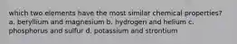 which two elements have the most similar chemical properties? a. beryllium and magnesium b. hydrogen and helium c. phosphorus and sulfur d. potassium and strontium