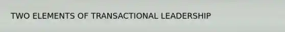 TWO ELEMENTS OF TRANSACTIONAL LEADERSHIP