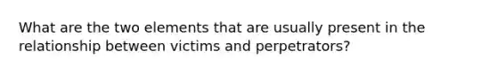 What are the two elements that are usually present in the relationship between victims and perpetrators?