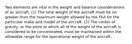 Two elements are vital in the weight and balance considerations of an aircraft. (1) The total weight of the aircraft must be no greater than the maximum weight allowed by the FAA for the particular make and model of the aircraft. (2) The center of gravity, or the point at which all of the weight of the aircraft is considered to be concentrated, must be maintained within the allowable range for the operational weight of the aircraft.