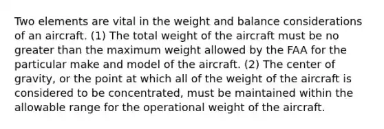 Two elements are vital in the weight and balance considerations of an aircraft. (1) The total weight of the aircraft must be no greater than the maximum weight allowed by the FAA for the particular make and model of the aircraft. (2) The center of gravity, or the point at which all of the weight of the aircraft is considered to be concentrated, must be maintained within the allowable range for the operational weight of the aircraft.