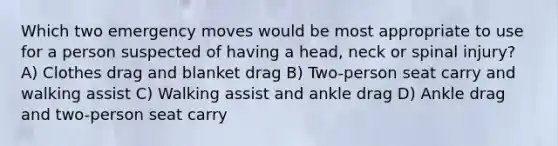 Which two emergency moves would be most appropriate to use for a person suspected of having a head, neck or spinal injury? A) Clothes drag and blanket drag B) Two-person seat carry and walking assist C) Walking assist and ankle drag D) Ankle drag and two-person seat carry